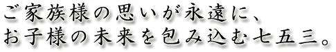 ご家族様の思いが永遠に、お子様の未来を包み込む七五三。