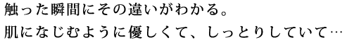 触った瞬間にその違いがわかる。肌になじむように優しくて、しっとりしていて・・・