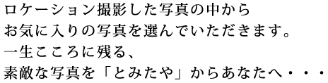 ロケーション撮影した写真の中からお気に入りの写真を選んでいただきます。一生こころに残る、素敵な写真を「とみたや」からあなたへ…