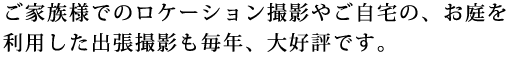 ご家族様でのロケーション撮影やご自宅の、お庭を利用した出張撮影も毎年、大好評です。